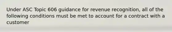 Under ASC Topic 606 guidance for revenue recognition, all of the following conditions must be met to account for a contract with a customer