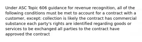 Under ASC Topic 606 guidance for revenue recognition, all of the following conditions must be met to account for a contract with a customer, except: collection is likely the contract has commercial substance each party's rights are identified regarding goods or services to be exchanged all parties to the contract have approved the contract