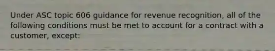 Under ASC topic 606 guidance for revenue recognition, all of the following conditions must be met to account for a contract with a customer, except: