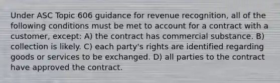 Under ASC Topic 606 guidance for revenue recognition, all of the following conditions must be met to account for a contract with a customer, except: A) the contract has commercial substance. B) collection is likely. C) each party's rights are identified regarding goods or services to be exchanged. D) all parties to the contract have approved the contract.