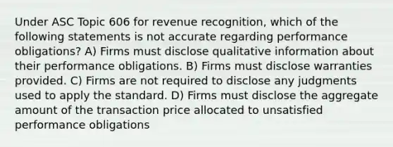 Under ASC Topic 606 for revenue recognition, which of the following statements is not accurate regarding performance obligations? A) Firms must disclose qualitative information about their performance obligations. B) Firms must disclose warranties provided. C) Firms are not required to disclose any judgments used to apply the standard. D) Firms must disclose the aggregate amount of the transaction price allocated to unsatisfied performance obligations