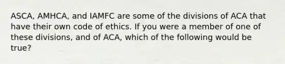 ASCA, AMHCA, and IAMFC are some of the divisions of ACA that have their own code of ethics. If you were a member of one of these divisions, and of ACA, which of the following would be true?