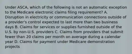 Under ASCA, which of the following is not an automatic exception to the Medicare electronic claims filing requirement? A. Disruption in electricity or communication connections outside of a provider's control expected to last more than two business days B. Claims for services or supplies furnished outside of the U.S. by non-U.S. providers C. Claims from providers that submit fewer than 20 claims per month on average during a calendar year D. Claims for payment under Medicare demonstration projects