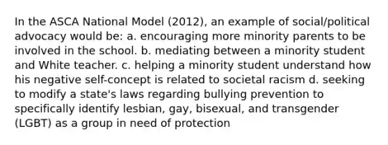 In the ASCA National Model (2012), an example of social/political advocacy would be: a. encouraging more minority parents to be involved in the school. b. mediating between a minority student and White teacher. c. helping a minority student understand how his negative self-concept is related to societal racism d. seeking to modify a state's laws regarding bullying prevention to specifically identify lesbian, gay, bisexual, and transgender (LGBT) as a group in need of protection