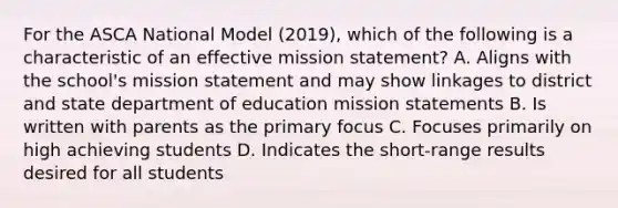 For the ASCA National Model (2019), which of the following is a characteristic of an effective mission statement? A. Aligns with the school's mission statement and may show linkages to district and state department of education mission statements B. Is written with parents as the primary focus C. Focuses primarily on high achieving students D. Indicates the short-range results desired for all students