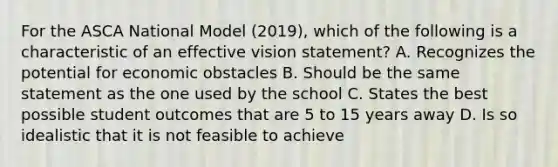 For the ASCA National Model (2019), which of the following is a characteristic of an effective vision statement? A. Recognizes the potential for economic obstacles B. Should be the same statement as the one used by the school C. States the best possible student outcomes that are 5 to 15 years away D. Is so idealistic that it is not feasible to achieve