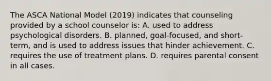 The ASCA National Model (2019) indicates that counseling provided by a school counselor is: A. used to address psychological disorders. B. planned, goal-focused, and short-term, and is used to address issues that hinder achievement. C. requires the use of treatment plans. D. requires parental consent in all cases.