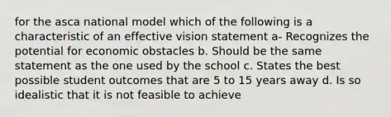 for the asca national model which of the following is a characteristic of an effective vision statement a- Recognizes the potential for economic obstacles b. Should be the same statement as the one used by the school c. States the best possible student outcomes that are 5 to 15 years away d. Is so idealistic that it is not feasible to achieve