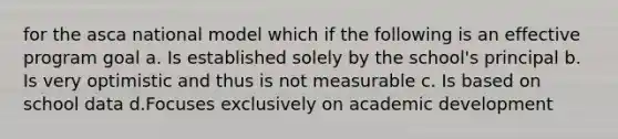 for the asca national model which if the following is an effective program goal a. Is established solely by the school's principal b. Is very optimistic and thus is not measurable c. Is based on school data d.Focuses exclusively on academic development