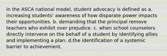 in the ASCA national model, student advocacy is defined as a. increasing students' awareness of how disparate power impacts their opportunities. b. demanding that the principal remove teachers who exhibit over prejudice. c. when school counselors directly intervene on the behalf of a student by identifying allies and implementing a plan. d.the identification of a systemic barrier to achievement.