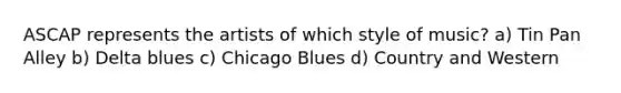 ASCAP represents the artists of which style of music? a) Tin Pan Alley b) Delta blues c) Chicago Blues d) Country and Western