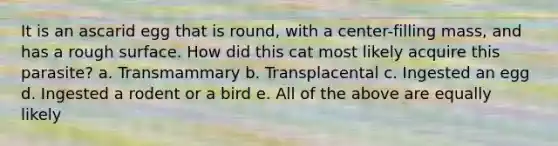 It is an ascarid egg that is round, with a center-filling mass, and has a rough surface. How did this cat most likely acquire this parasite? a. Transmammary b. Transplacental c. Ingested an egg d. Ingested a rodent or a bird e. All of the above are equally likely