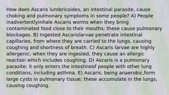 How does Ascaris lumbricoides, an intestinal parasite, cause choking and pulmonary symptoms in some people? A) People inadvertentlyinhale Ascaris worms when they bring contaminated food close to their mouths; these cause pulmonary blockages. B) Ingested Ascarislarvae penetrate intestinal capillaries, from where they are carried to the lungs, causing coughing and shortness of breath. C) Ascaris larvae are highly allergenic; when they are ingested, they cause an allergic reaction which includes coughing. D) Ascaris is a pulmonary parasite; it only enters the intestineof people with other lung conditions, including asthma. E) Ascaris, being anaerobic,form large cysts in pulmonary tissue; these accumulate in the lungs, causing coughing.