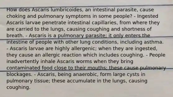 How does Ascaris lumbricoides, an intestinal parasite, cause choking and pulmonary symptoms in some people? - Ingested Ascaris larvae penetrate intestinal capillaries, from where they are carried to the lungs, causing coughing and shortness of breath. - Ascaris is a pulmonary parasite; it only enters the intestine of people with other lung conditions, including asthma. - Ascaris larvae are highly allergenic; when they are ingested, they cause an allergic reaction which includes coughing. - People inadvertently inhale Ascaris worms when they bring contaminated food close to their mouths; these cause pulmonary blockages. - Ascaris, being anaerobic, form large cysts in pulmonary tissue; these accumulate in the lungs, causing coughing.