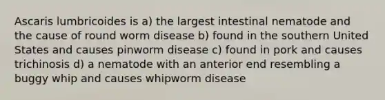 Ascaris lumbricoides is a) the largest intestinal nematode and the cause of round worm disease b) found in the southern United States and causes pinworm disease c) found in pork and causes trichinosis d) a nematode with an anterior end resembling a buggy whip and causes whipworm disease