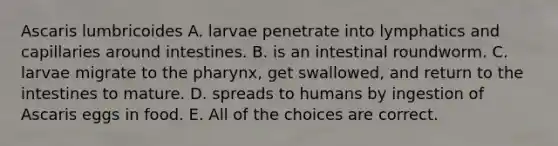 Ascaris lumbricoides A. larvae penetrate into lymphatics and capillaries around intestines. B. is an intestinal roundworm. C. larvae migrate to the pharynx, get swallowed, and return to the intestines to mature. D. spreads to humans by ingestion of Ascaris eggs in food. E. All of the choices are correct.