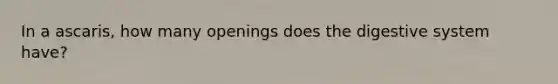 In a ascaris, how many openings does the digestive system have?