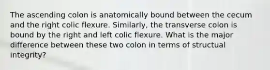 The ascending colon is anatomically bound between the cecum and the right colic flexure. Similarly, the transverse colon is bound by the right and left colic flexure. What is the major difference between these two colon in terms of structual integrity?