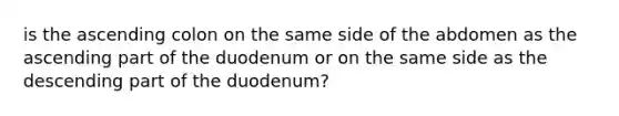 is the ascending colon on the same side of the abdomen as the ascending part of the duodenum or on the same side as the descending part of the duodenum?