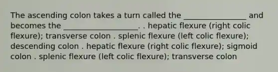 The ascending colon takes a turn called the ________________ and becomes the ___________________. . hepatic flexure (right colic flexure); transverse colon . splenic flexure (left colic flexure); descending colon . hepatic flexure (right colic flexure); sigmoid colon . splenic flexure (left colic flexure); transverse colon