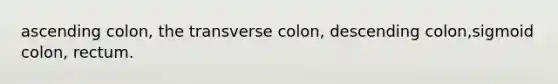 ascending colon, the transverse colon, descending colon,sigmoid colon, rectum.