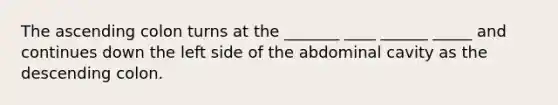 The ascending colon turns at the _______ ____ ______ _____ and continues down the left side of the abdominal cavity as the descending colon.