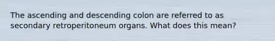 The ascending and descending colon are referred to as secondary retroperitoneum organs. What does this mean?