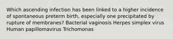 Which ascending infection has been linked to a higher incidence of spontaneous preterm birth, especially one precipitated by rupture of membranes? Bacterial vaginosis Herpes simplex virus Human papillomavirus Trichomonas