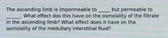 The ascending limb is impermeable to _____ but permeable to ______. What effect dos this have on the osmolality of the filtrate in the ascending limb? What effect does it have on the osmolality of the medullary interstitial fluid?