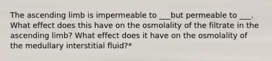 The ascending limb is impermeable to ___but permeable to ___. What effect does this have on the osmolality of the filtrate in the ascending limb? What effect does it have on the osmolality of the medullary interstitial fluid?*