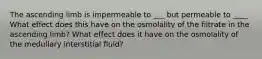 The ascending limb is impermeable to ___ but permeable to ____ What effect does this have on the osmolality of the filtrate in the ascending limb? What effect does it have on the osmolality of the medullary interstitial fluid?