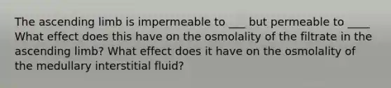 The ascending limb is impermeable to ___ but permeable to ____ What effect does this have on the osmolality of the filtrate in the ascending limb? What effect does it have on the osmolality of the medullary interstitial fluid?