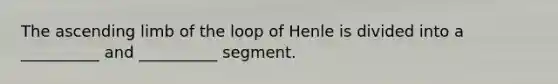 The ascending limb of the loop of Henle is divided into a __________ and __________ segment.