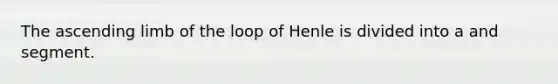 The ascending limb of the loop of Henle is divided into a and segment.