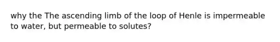 why the The ascending limb of the loop of Henle is impermeable to water, but permeable to solutes?