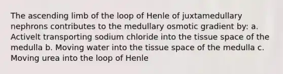 The ascending limb of the loop of Henle of juxtamedullary nephrons contributes to the medullary osmotic gradient by: a. Activelt transporting sodium chloride into the tissue space of the medulla b. Moving water into the tissue space of the medulla c. Moving urea into the loop of Henle