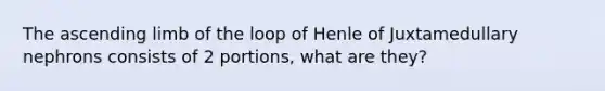 The ascending limb of the loop of Henle of Juxtamedullary nephrons consists of 2 portions, what are they?