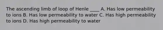 The ascending limb of loop of Henle ____ A. Has low permeability to ions B. Has low permeability to water C. Has high permeability to ions D. Has high permeability to water