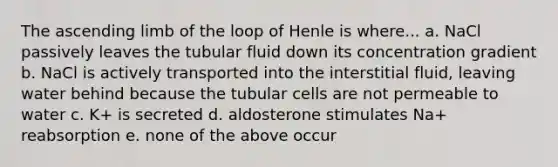 The ascending limb of the loop of Henle is where... a. NaCl passively leaves the tubular fluid down its concentration gradient b. NaCl is actively transported into the interstitial fluid, leaving water behind because the tubular cells are not permeable to water c. K+ is secreted d. aldosterone stimulates Na+ reabsorption e. none of the above occur