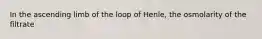 In the ascending limb of the loop of Henle, the osmolarity of the filtrate