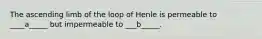 The ascending limb of the loop of Henle is permeable to ____a_____ but impermeable to ___b_____.