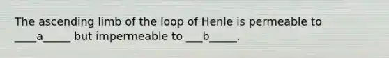 The ascending limb of the loop of Henle is permeable to ____a_____ but impermeable to ___b_____.