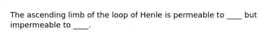 The ascending limb of the loop of Henle is permeable to ____ but impermeable to ____.