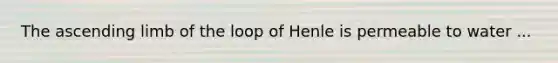 The ascending limb of the loop of Henle is permeable to water ...