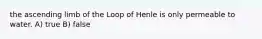 the ascending limb of the Loop of Henle is only permeable to water. A) true B) false