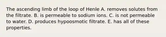 The ascending limb of the loop of Henle A. removes solutes from the filtrate. B. is permeable to sodium ions. C. is not permeable to water. D. produces hypoosmotic filtrate. E. has all of these properties.