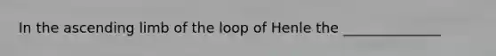 In the ascending limb of the loop of Henle the ______________