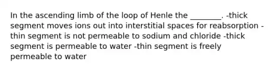 In the ascending limb of the loop of Henle the ________. -thick segment moves ions out into interstitial spaces for reabsorption -thin segment is not permeable to sodium and chloride -thick segment is permeable to water -thin segment is freely permeable to water