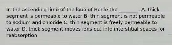 In the ascending limb of the loop of Henle the ________. A. thick segment is permeable to water B. thin segment is not permeable to sodium and chloride C. thin segment is freely permeable to water D. thick segment moves ions out into interstitial spaces for reabsorption