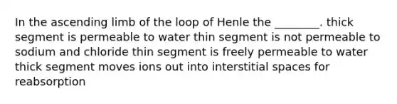 In the ascending limb of the loop of Henle the ________. thick segment is permeable to water thin segment is not permeable to sodium and chloride thin segment is freely permeable to water thick segment moves ions out into interstitial spaces for reabsorption